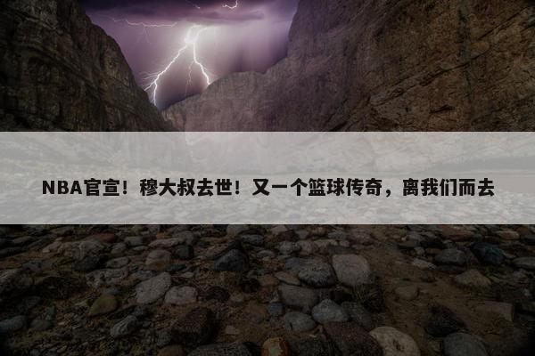 NBA官宣！穆大叔去世！又一个篮球传奇，离我们而去