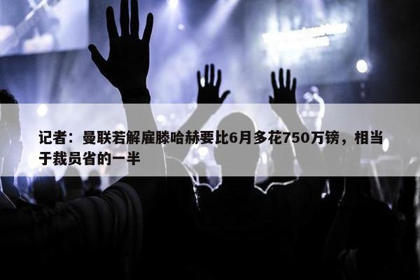 记者：曼联若解雇滕哈赫要比6月多花750万镑，相当于裁员省的一半