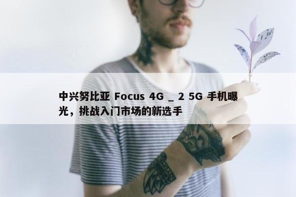 中兴努比亚 Focus 4G _ 2 5G 手机曝光，挑战入门市场的新选手