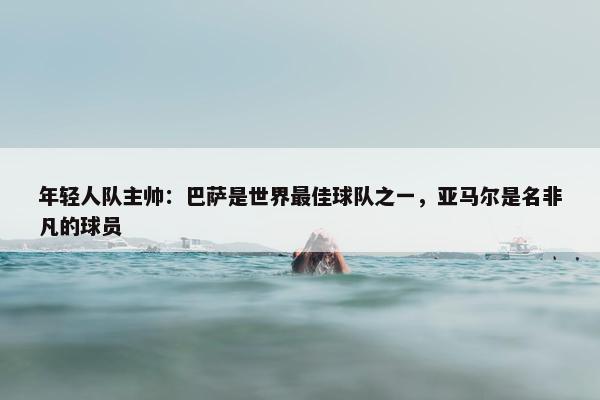 年轻人队主帅：巴萨是世界最佳球队之一，亚马尔是名非凡的球员