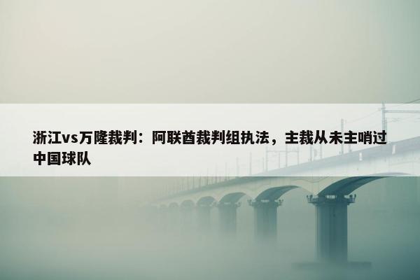 浙江vs万隆裁判：阿联酋裁判组执法，主裁从未主哨过中国球队