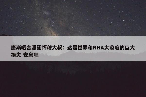 唐斯晒合照缅怀穆大叔：这是世界和NBA大家庭的巨大损失 安息吧