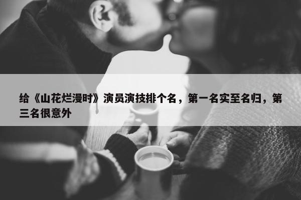 给《山花烂漫时》演员演技排个名，第一名实至名归，第三名很意外