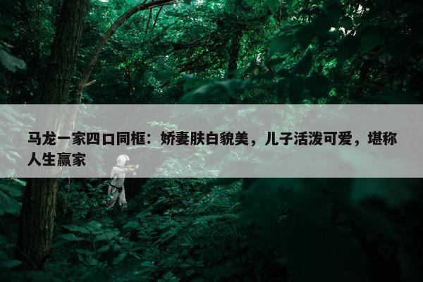 马龙一家四口同框：娇妻肤白貌美，儿子活泼可爱，堪称人生赢家