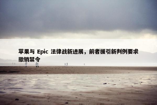 苹果与 Epic 法律战新进展，前者援引新判例要求撤销禁令