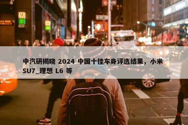 中汽研揭晓 2024 中国十佳车身评选结果，小米 SU7_理想 L6 等