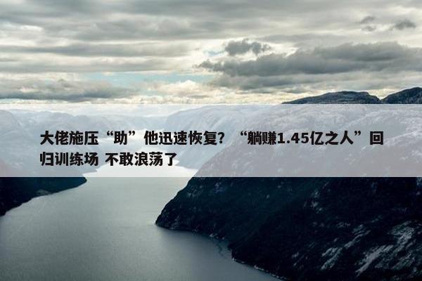 大佬施压“助”他迅速恢复？“躺赚1.45亿之人”回归训练场 不敢浪荡了