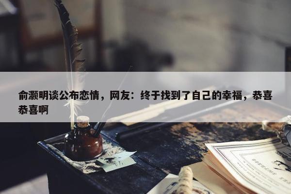 俞灏明谈公布恋情，网友：终于找到了自己的幸福，恭喜恭喜啊