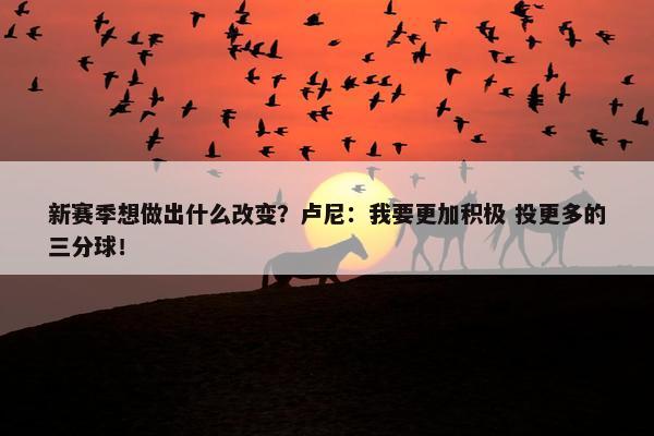 新赛季想做出什么改变？卢尼：我要更加积极 投更多的三分球！