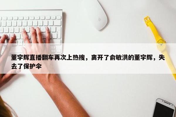 董宇辉直播翻车再次上热搜，离开了俞敏洪的董宇辉，失去了保护伞