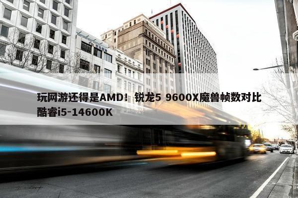 玩网游还得是AMD！锐龙5 9600X魔兽帧数对比酷睿i5-14600K