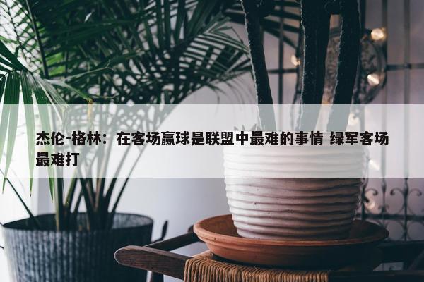 杰伦-格林：在客场赢球是联盟中最难的事情 绿军客场最难打