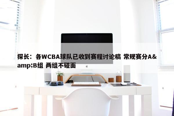 探长：各WCBA球队已收到赛程讨论稿 常规赛分A&B组 两组不碰面