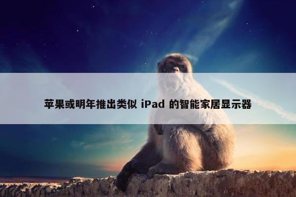 苹果或明年推出类似 iPad 的智能家居显示器