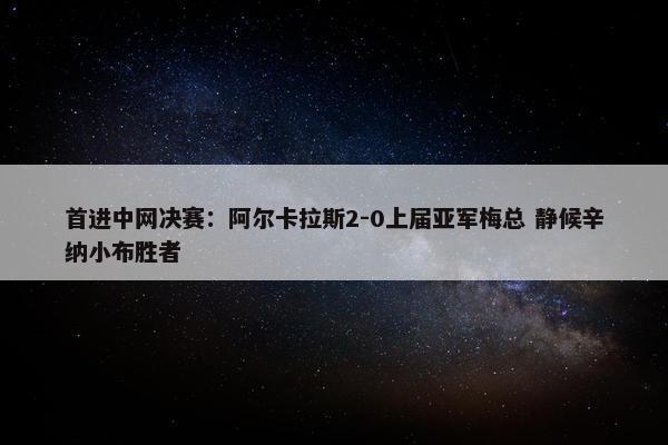 首进中网决赛：阿尔卡拉斯2-0上届亚军梅总 静候辛纳小布胜者