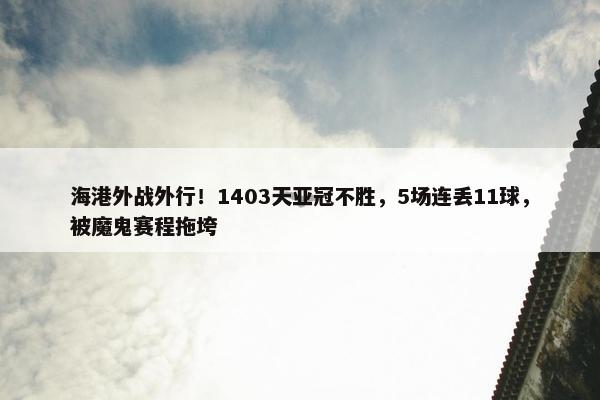 海港外战外行！1403天亚冠不胜，5场连丢11球，被魔鬼赛程拖垮