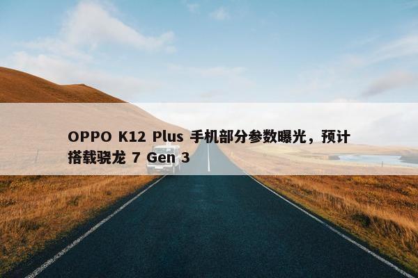 OPPO K12 Plus 手机部分参数曝光，预计搭载骁龙 7 Gen 3