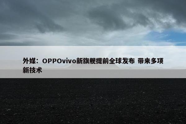 外媒：OPPOvivo新旗舰提前全球发布 带来多项新技术