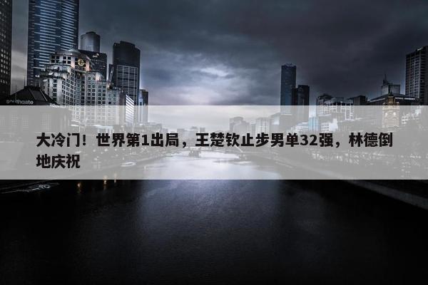 大冷门！世界第1出局，王楚钦止步男单32强，林德倒地庆祝