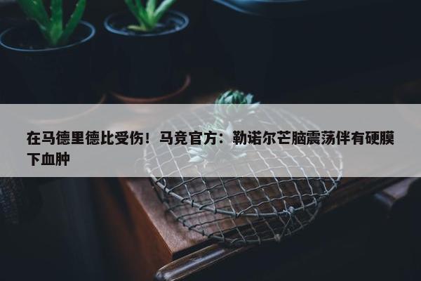 在马德里德比受伤！马竞官方：勒诺尔芒脑震荡伴有硬膜下血肿