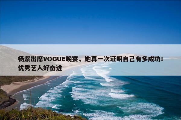 杨紫出席VOGUE晚宴，她再一次证明自己有多成功！优秀艺人好奋进