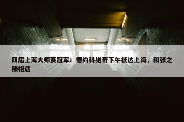 四届上海大师赛冠军！德约科维奇下午抵达上海，和张之臻相遇