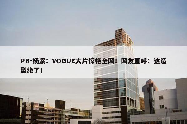 PB-杨紫：VOGUE大片惊艳全网！网友直呼：这造型绝了！