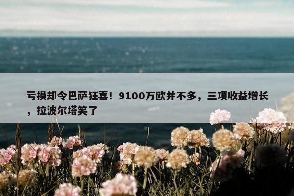 亏损却令巴萨狂喜！9100万欧并不多，三项收益增长，拉波尔塔笑了