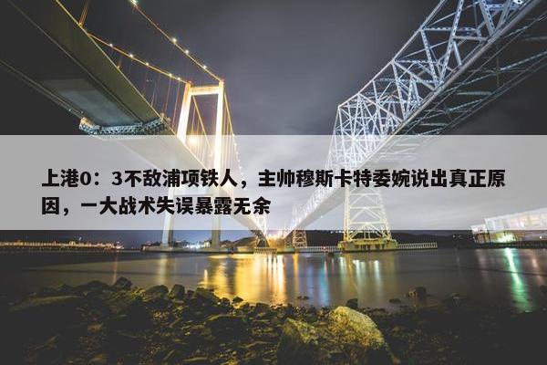 上港0：3不敌浦项铁人，主帅穆斯卡特委婉说出真正原因，一大战术失误暴露无余