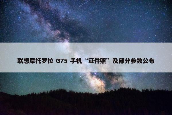 联想摩托罗拉 G75 手机“证件照”及部分参数公布