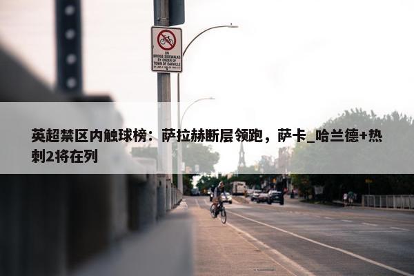 英超禁区内触球榜：萨拉赫断层领跑，萨卡_哈兰德+热刺2将在列