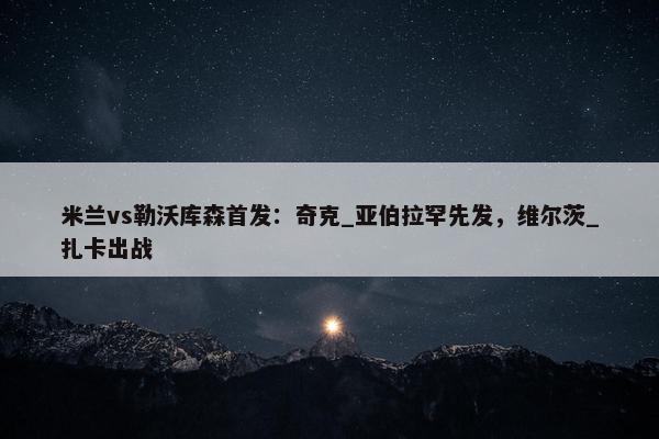 米兰vs勒沃库森首发：奇克_亚伯拉罕先发，维尔茨_扎卡出战