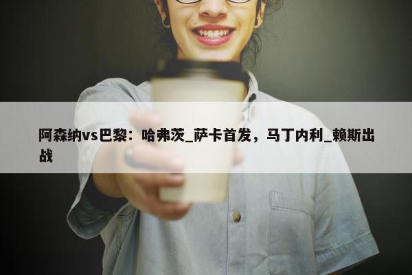 阿森纳vs巴黎：哈弗茨_萨卡首发，马丁内利_赖斯出战