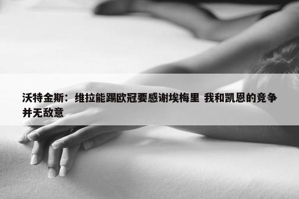 沃特金斯：维拉能踢欧冠要感谢埃梅里 我和凯恩的竞争并无敌意