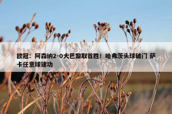 欧冠：阿森纳2-0大巴黎取首胜！哈弗茨头球破门 萨卡任意球建功