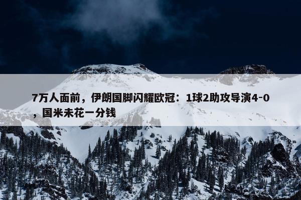 7万人面前，伊朗国脚闪耀欧冠：1球2助攻导演4-0，国米未花一分钱