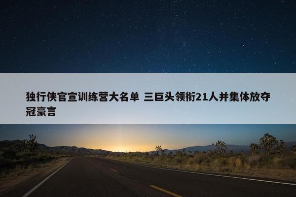 独行侠官宣训练营大名单 三巨头领衔21人并集体放夺冠豪言