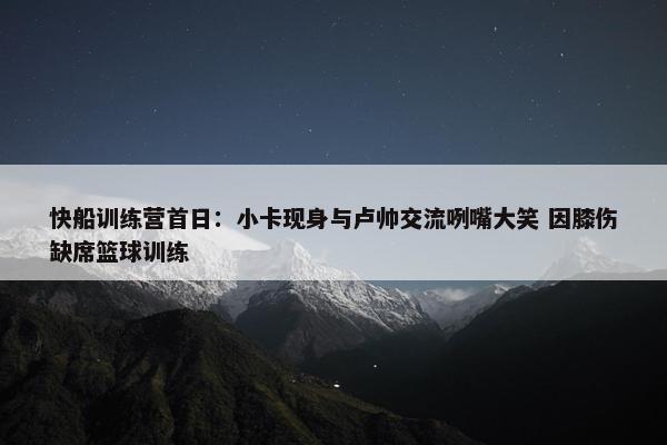 快船训练营首日：小卡现身与卢帅交流咧嘴大笑 因膝伤缺席篮球训练