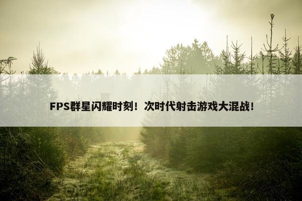 FPS群星闪耀时刻！次时代射击游戏大混战！