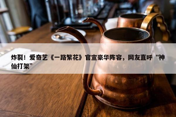 炸裂！爱奇艺《一路繁花》官宣豪华阵容，网友直呼“神仙打架”