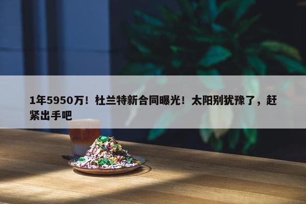 1年5950万！杜兰特新合同曝光！太阳别犹豫了，赶紧出手吧