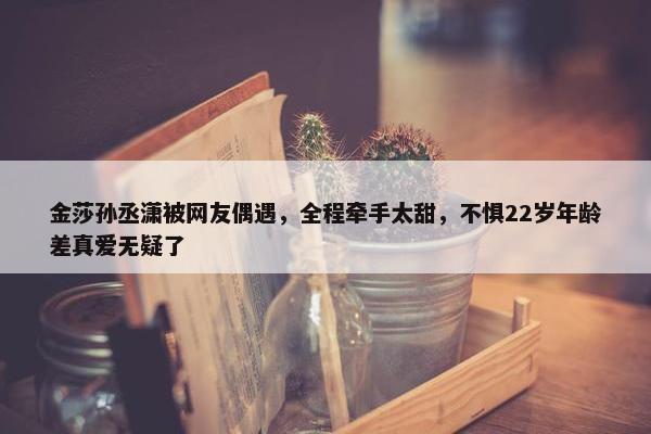 金莎孙丞潇被网友偶遇，全程牵手太甜，不惧22岁年龄差真爱无疑了