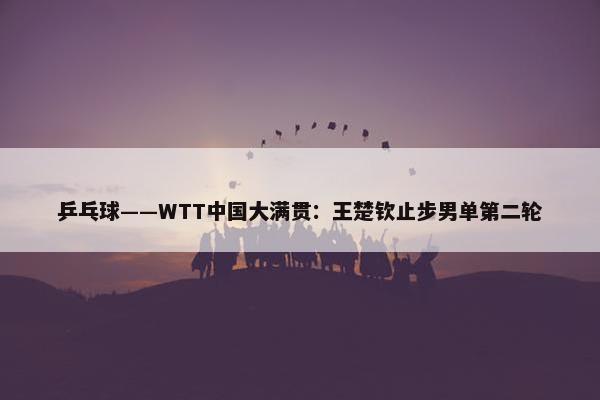 乒乓球——WTT中国大满贯：王楚钦止步男单第二轮