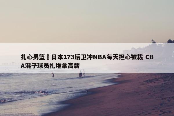 扎心男篮 日本173后卫冲NBA每天担心被裁 CBA混子球员扎堆拿高薪