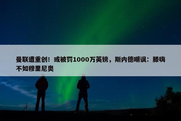 曼联遭重创！或被罚1000万英镑，斯内德嘲讽：滕嗨不如穆里尼奥