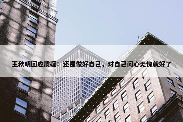 王秋明回应质疑：还是做好自己，对自己问心无愧就好了