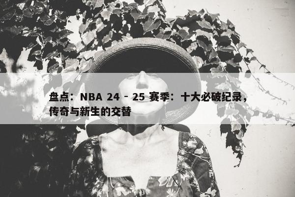 盘点：NBA 24 - 25 赛季：十大必破纪录，传奇与新生的交替