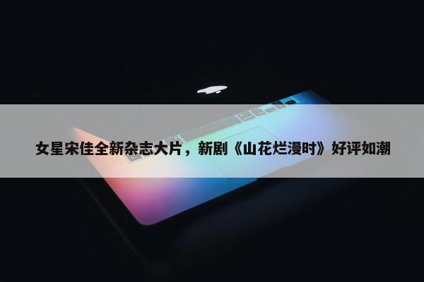 女星宋佳全新杂志大片，新剧《山花烂漫时》好评如潮