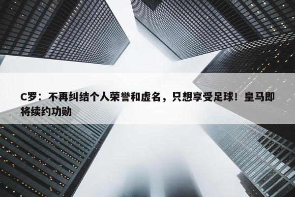 C罗：不再纠结个人荣誉和虚名，只想享受足球！皇马即将续约功勋