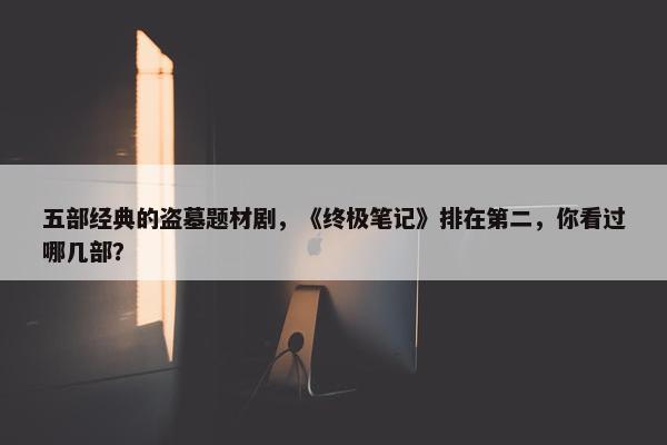 五部经典的盗墓题材剧，《终极笔记》排在第二，你看过哪几部？